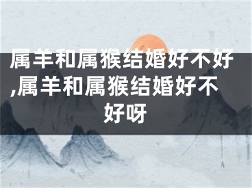 属羊和属猴结婚好不好,属羊和属猴结婚好不好呀