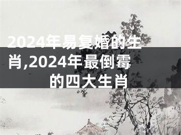 2024年易复婚的生肖,2024年最倒霉的四大生肖