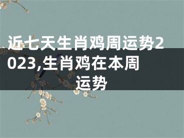 近七天生肖鸡周运势2023,生肖鸡在本周运势