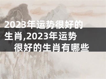 2023年运势很好的生肖,2023年运势很好的生肖有哪些