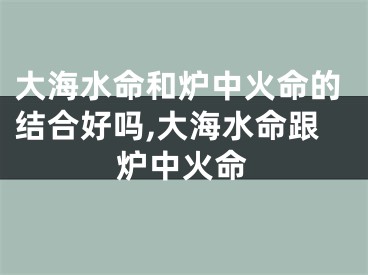 大海水命和炉中火命的结合好吗,大海水命跟炉中火命