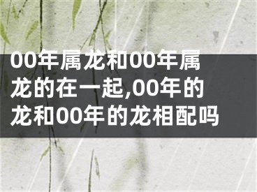 00年属龙和00年属龙的在一起,00年的龙和00年的龙相配吗