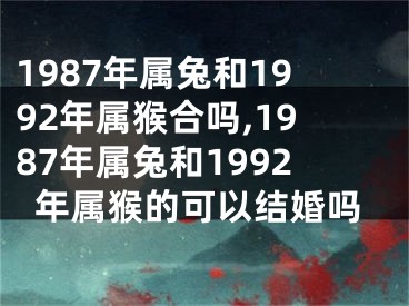 1987年属兔和1992年属猴合吗,1987年属兔和1992年属猴的可以结婚吗