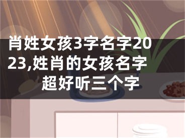 肖姓女孩3字名字2023,姓肖的女孩名字超好听三个字