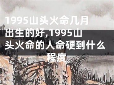 1995山头火命几月出生的好,1995山头火命的人命硬到什么程度