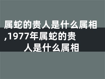 属蛇的贵人是什么属相,1977年属蛇的贵人是什么属相