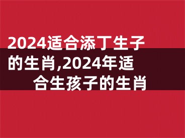 2024适合添丁生子的生肖,2024年适合生孩子的生肖