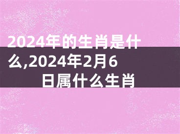 2024年的生肖是什么,2024年2月6日属什么生肖