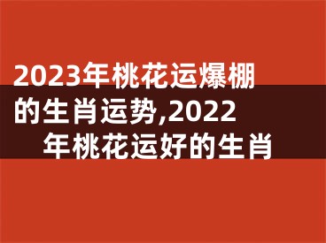 2023年桃花运爆棚的生肖运势,2022年桃花运好的生肖