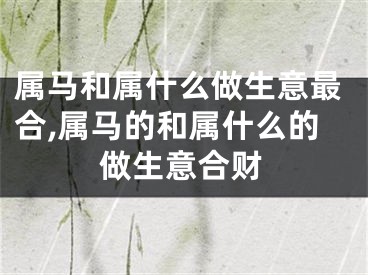 属马和属什么做生意最合,属马的和属什么的做生意合财