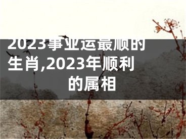 2023事业运最顺的生肖,2023年顺利的属相