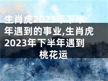 生肖虎2023年下半年遇到的事业,生肖虎2023年下半年遇到桃花运