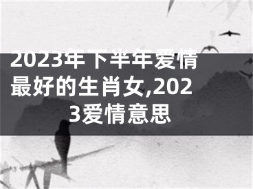 2023年下半年爱情最好的生肖女,2023爱情意思