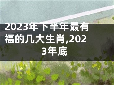 2023年下半年最有福的几大生肖,2023年底