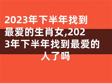 2023年下半年找到最爱的生肖女,2023年下半年找到最爱的人了吗