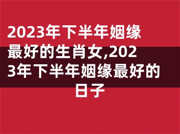 2023年下半年姻缘最好的生肖女,2023年下半年姻缘最好的日子