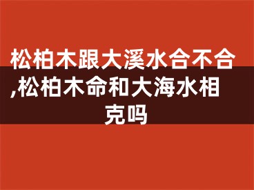 松柏木跟大溪水合不合,松柏木命和大海水相克吗