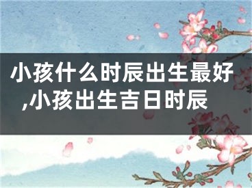 小孩什么时辰出生最好,小孩出生吉日时辰