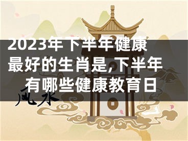 2023年下半年健康最好的生肖是,下半年有哪些健康教育日