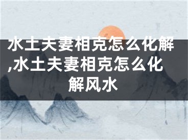 水土夫妻相克怎么化解,水土夫妻相克怎么化解风水