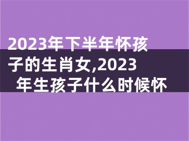 2023年下半年怀孩子的生肖女,2023年生孩子什么时候怀