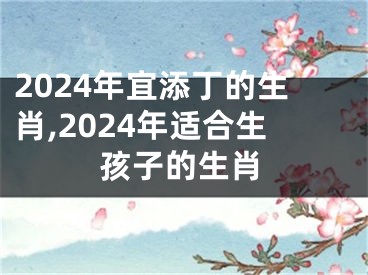 2024年宜添丁的生肖,2024年适合生孩子的生肖