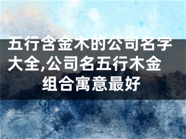 五行含金木的公司名字大全,公司名五行木金组合寓意最好