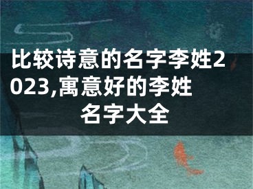 比较诗意的名字李姓2023,寓意好的李姓名字大全