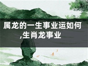 属龙的一生事业运如何,生肖龙事业