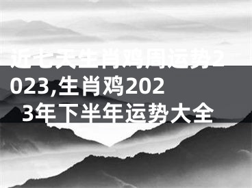 近七天生肖鸡周运势2023,生肖鸡2023年下半年运势大全