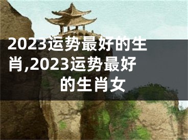 2023运势最好的生肖,2023运势最好的生肖女