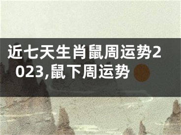 近七天生肖鼠周运势2023,鼠下周运势