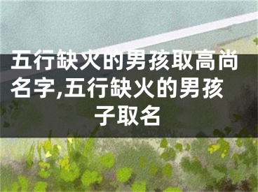 五行缺火的男孩取高尚名字,五行缺火的男孩子取名