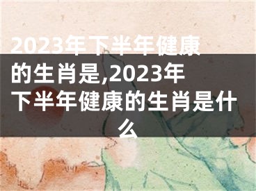 2023年下半年健康的生肖是,2023年下半年健康的生肖是什么