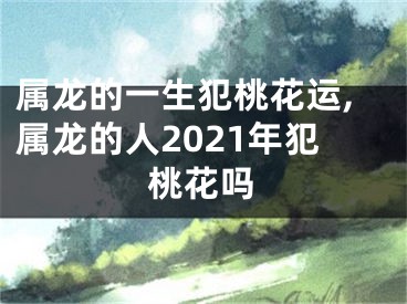 属龙的一生犯桃花运,属龙的人2021年犯桃花吗