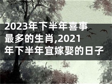 2023年下半年喜事最多的生肖,2021年下半年宜嫁娶的日子