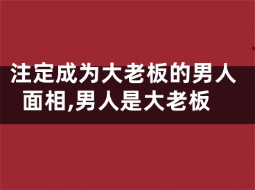 注定成为大老板的男人面相,男人是大老板