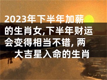 2023年下半年加薪的生肖女,下半年财运会变得相当不错, 两大吉星入命的生肖