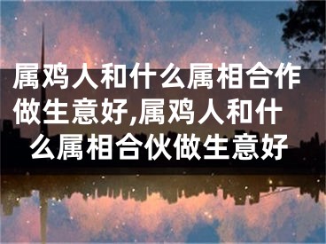 属鸡人和什么属相合作做生意好,属鸡人和什么属相合伙做生意好