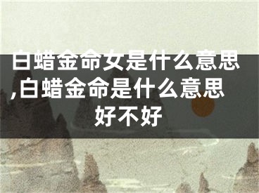 白蜡金命女是什么意思,白蜡金命是什么意思好不好