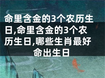 命里含金的3个农历生日,命里含金的3个农历生日,哪些生肖最好命出生日