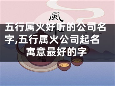 五行属火好听的公司名字,五行属火公司起名寓意最好的字