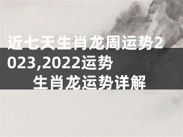 近七天生肖龙周运势2023,2022运势生肖龙运势详解