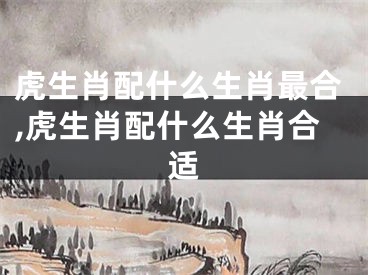 虎生肖配什么生肖最合,虎生肖配什么生肖合适