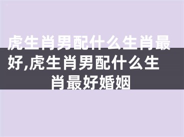 虎生肖男配什么生肖最好,虎生肖男配什么生肖最好婚姻