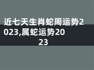 近七天生肖蛇周运势2023,属蛇运势2023