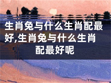 生肖兔与什么生肖配最好,生肖兔与什么生肖配最好呢