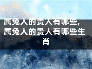 属兔人的贵人有哪些,属兔人的贵人有哪些生肖