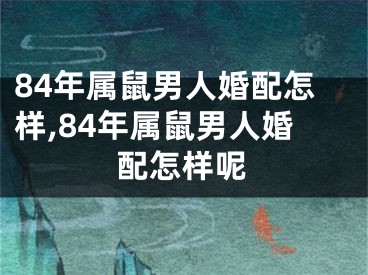 84年属鼠男人婚配怎样,84年属鼠男人婚配怎样呢