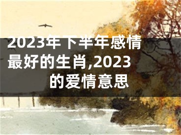 2023年下半年感情最好的生肖,2023的爱情意思